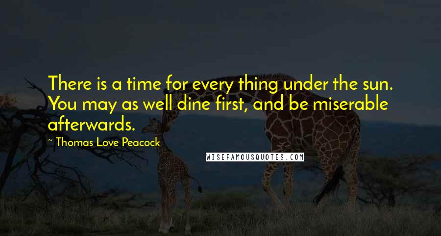 Thomas Love Peacock Quotes: There is a time for every thing under the sun. You may as well dine first, and be miserable afterwards.