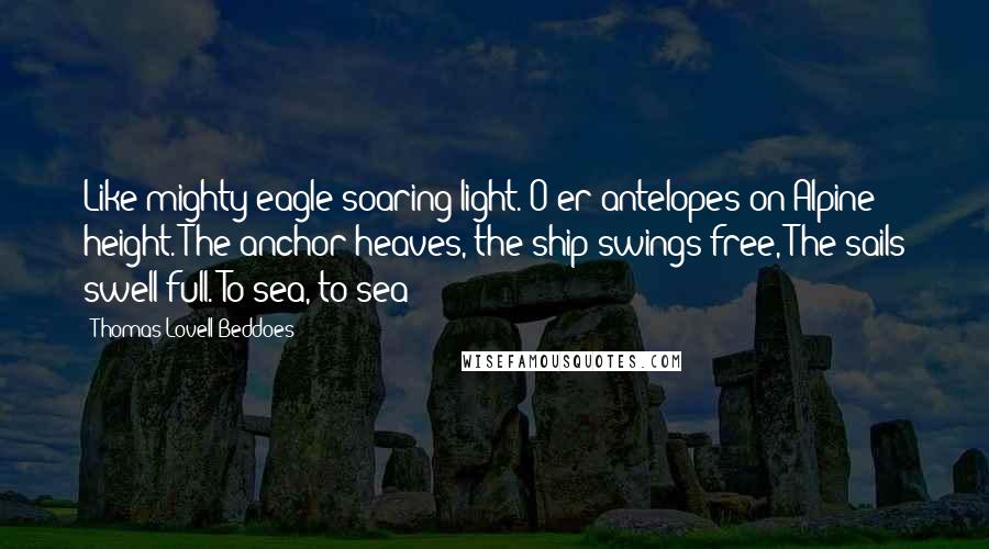 Thomas Lovell Beddoes Quotes: Like mighty eagle soaring light. O'er antelopes on Alpine height. The anchor heaves, the ship swings free, The sails swell full. To sea, to sea!