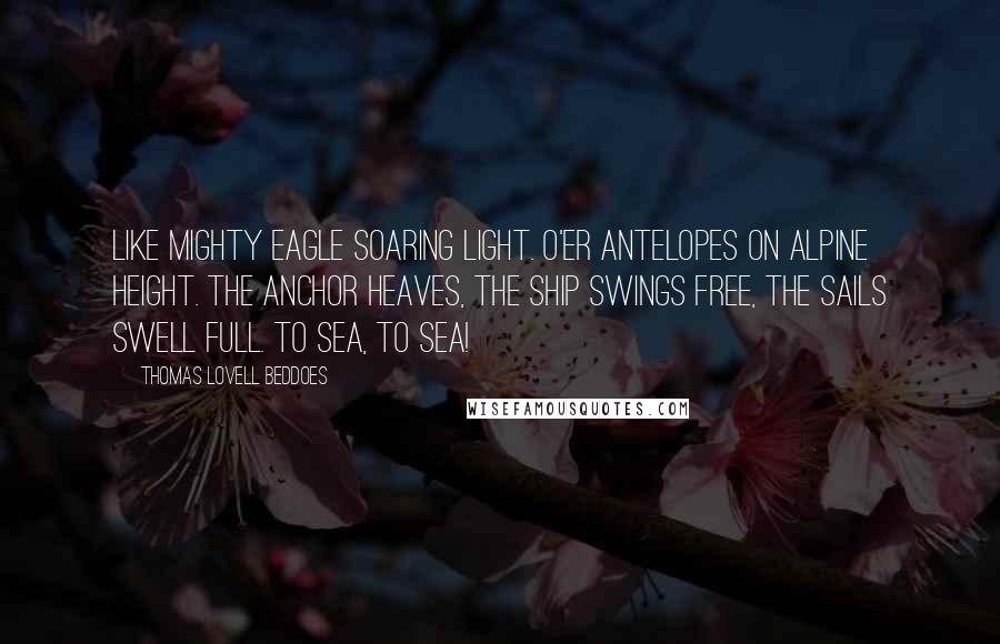 Thomas Lovell Beddoes Quotes: Like mighty eagle soaring light. O'er antelopes on Alpine height. The anchor heaves, the ship swings free, The sails swell full. To sea, to sea!