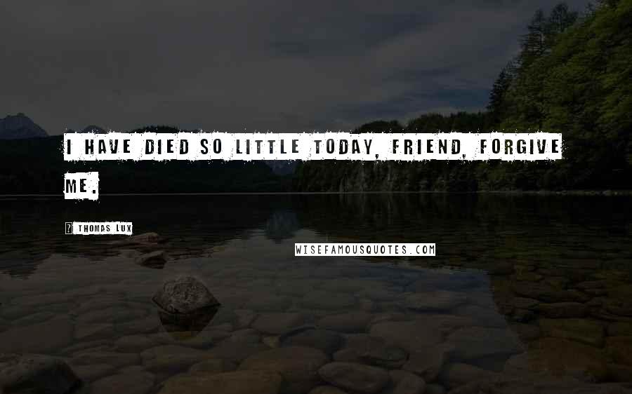 Thomas Lux Quotes: I have died so little today, friend, forgive me.