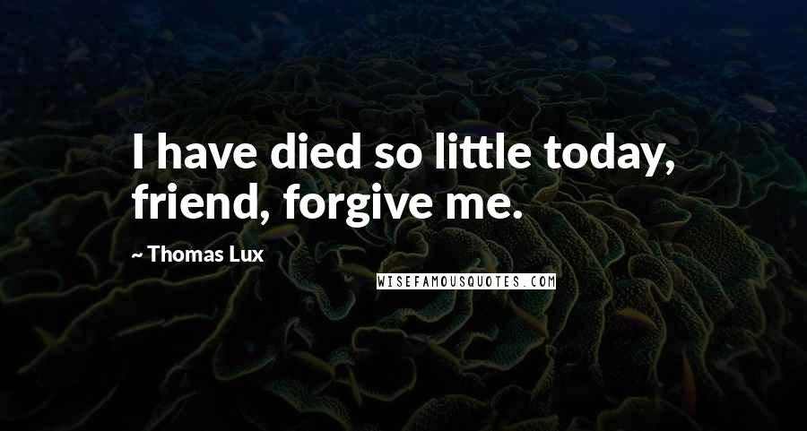 Thomas Lux Quotes: I have died so little today, friend, forgive me.