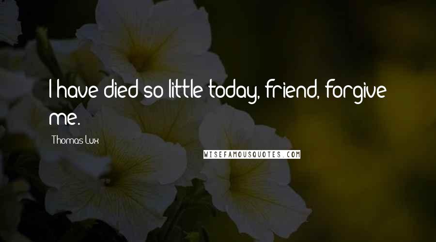 Thomas Lux Quotes: I have died so little today, friend, forgive me.