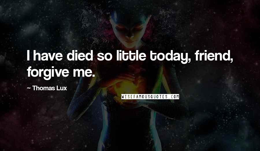 Thomas Lux Quotes: I have died so little today, friend, forgive me.