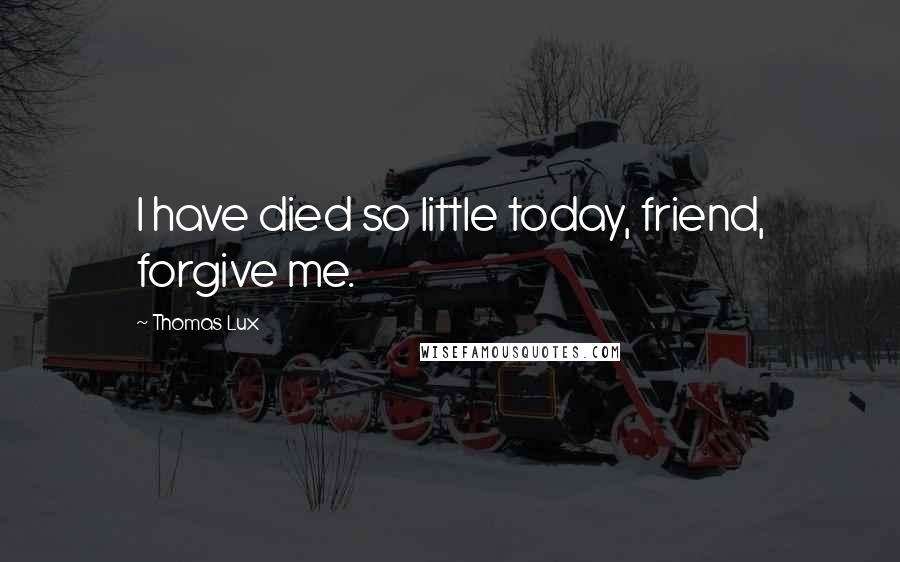 Thomas Lux Quotes: I have died so little today, friend, forgive me.
