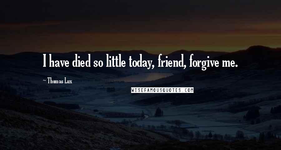 Thomas Lux Quotes: I have died so little today, friend, forgive me.