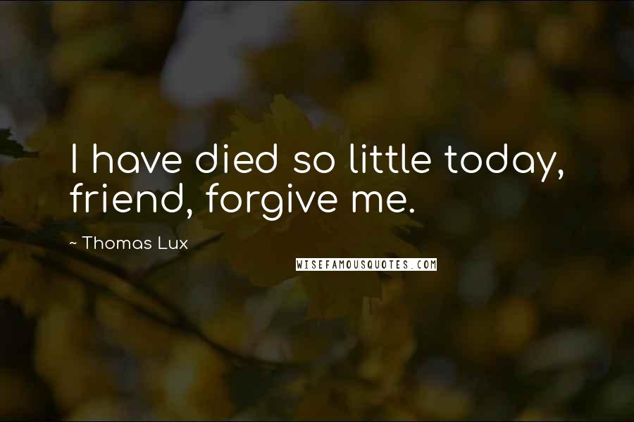 Thomas Lux Quotes: I have died so little today, friend, forgive me.