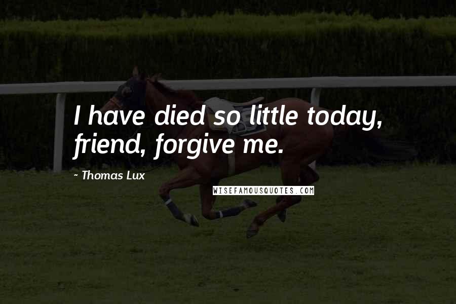 Thomas Lux Quotes: I have died so little today, friend, forgive me.