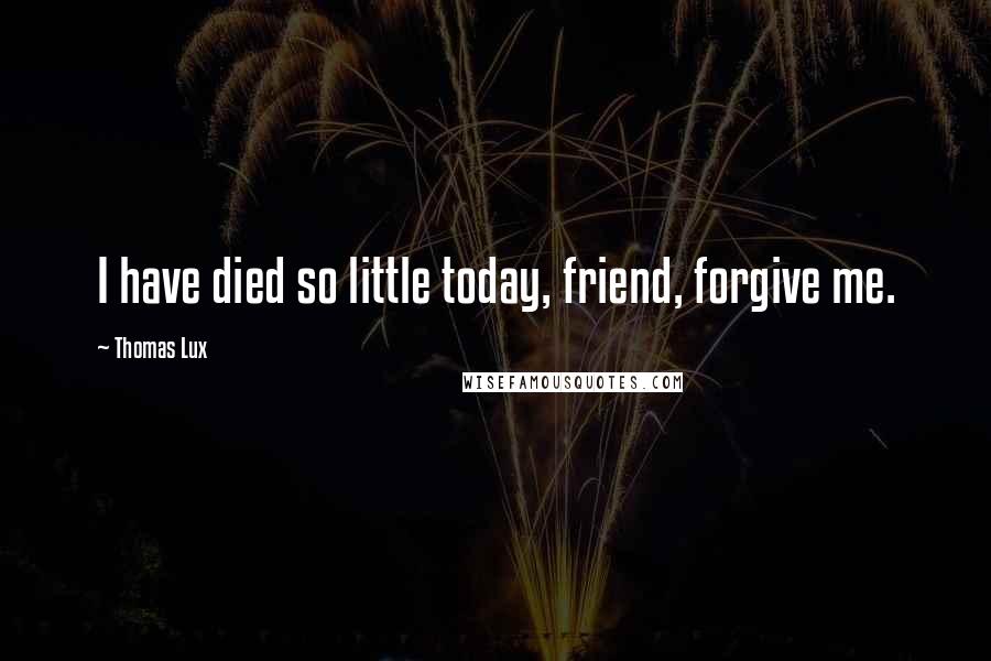 Thomas Lux Quotes: I have died so little today, friend, forgive me.