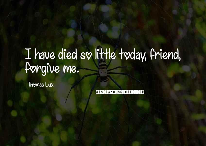 Thomas Lux Quotes: I have died so little today, friend, forgive me.