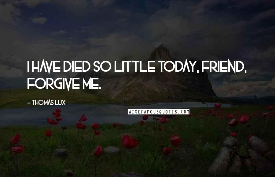 Thomas Lux Quotes: I have died so little today, friend, forgive me.