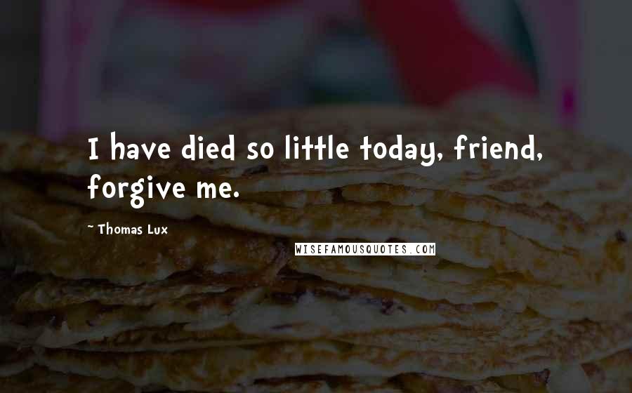 Thomas Lux Quotes: I have died so little today, friend, forgive me.