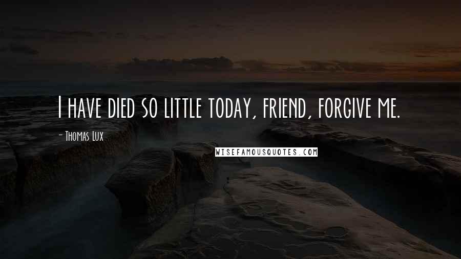 Thomas Lux Quotes: I have died so little today, friend, forgive me.