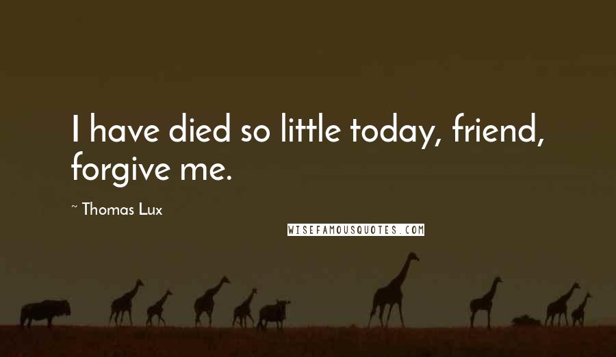 Thomas Lux Quotes: I have died so little today, friend, forgive me.