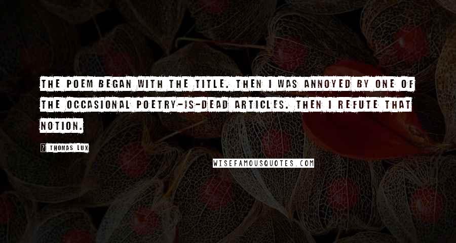 Thomas Lux Quotes: The poem began with the title. Then I was annoyed by one of the occasional poetry-is-dead articles. Then I refute that notion.