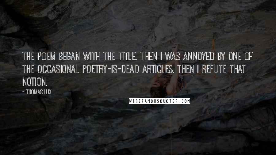 Thomas Lux Quotes: The poem began with the title. Then I was annoyed by one of the occasional poetry-is-dead articles. Then I refute that notion.