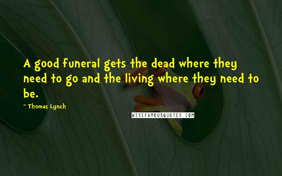 Thomas Lynch Quotes: A good funeral gets the dead where they need to go and the living where they need to be.