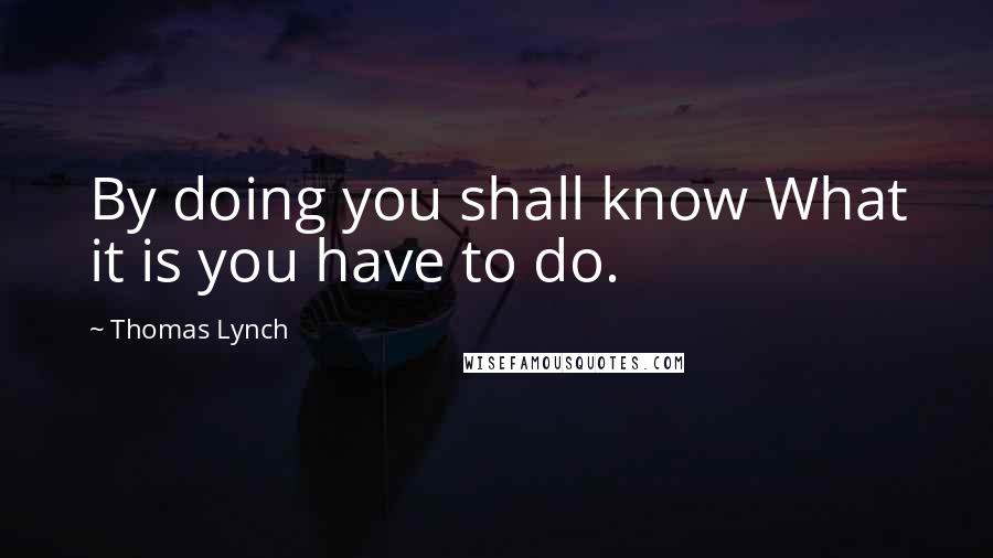 Thomas Lynch Quotes: By doing you shall know What it is you have to do.