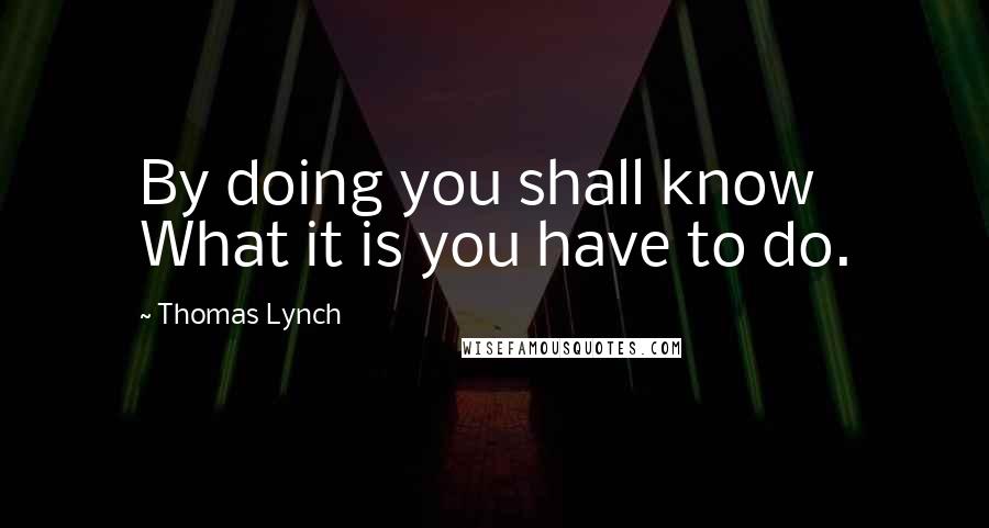 Thomas Lynch Quotes: By doing you shall know What it is you have to do.