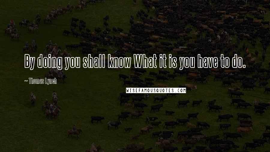Thomas Lynch Quotes: By doing you shall know What it is you have to do.