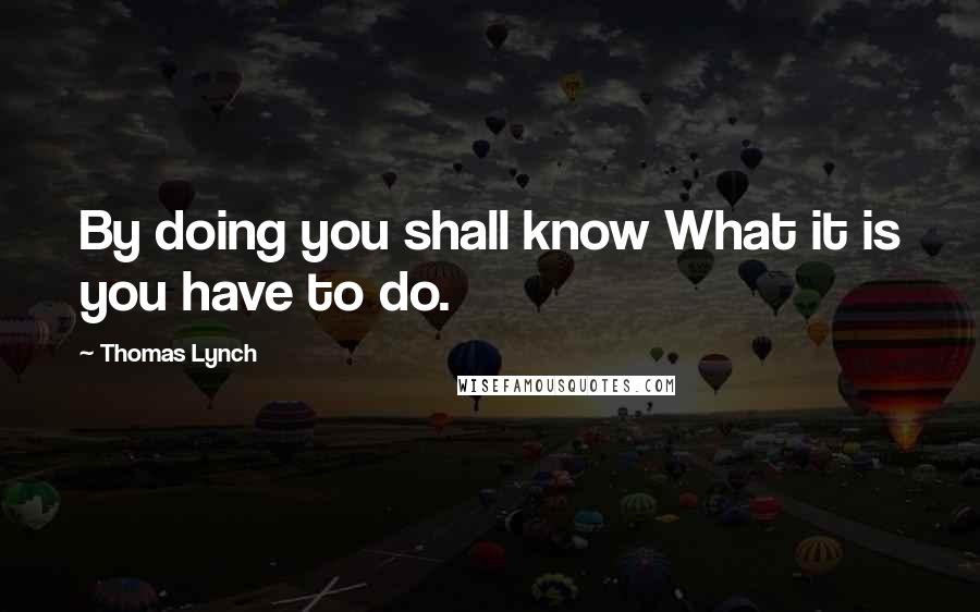 Thomas Lynch Quotes: By doing you shall know What it is you have to do.