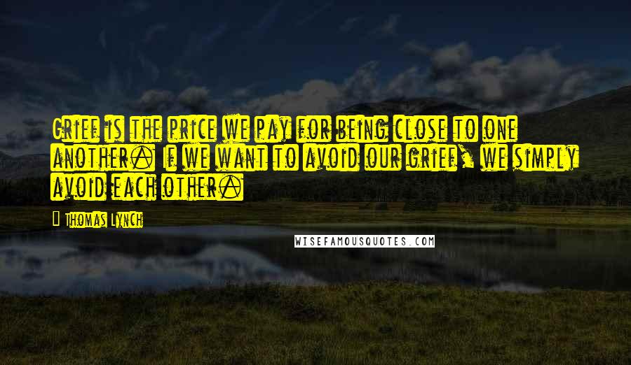 Thomas Lynch Quotes: Grief is the price we pay for being close to one another. If we want to avoid our grief, we simply avoid each other.