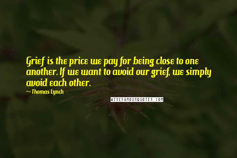 Thomas Lynch Quotes: Grief is the price we pay for being close to one another. If we want to avoid our grief, we simply avoid each other.