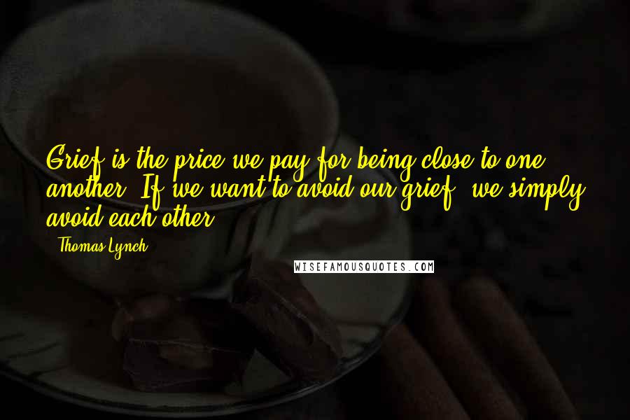Thomas Lynch Quotes: Grief is the price we pay for being close to one another. If we want to avoid our grief, we simply avoid each other.