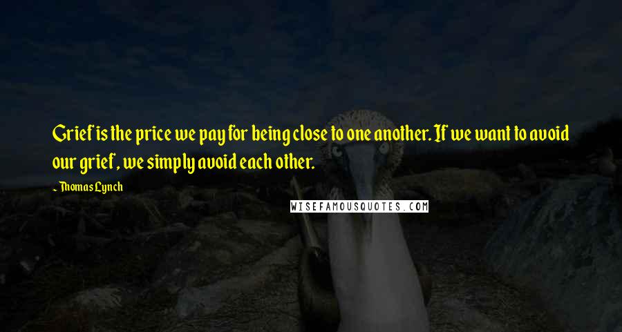 Thomas Lynch Quotes: Grief is the price we pay for being close to one another. If we want to avoid our grief, we simply avoid each other.