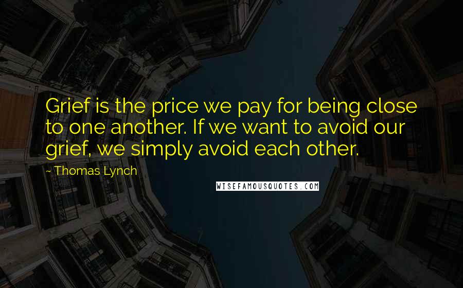 Thomas Lynch Quotes: Grief is the price we pay for being close to one another. If we want to avoid our grief, we simply avoid each other.