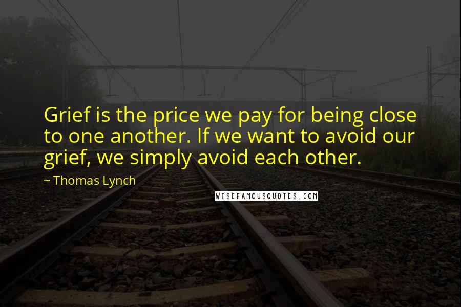 Thomas Lynch Quotes: Grief is the price we pay for being close to one another. If we want to avoid our grief, we simply avoid each other.