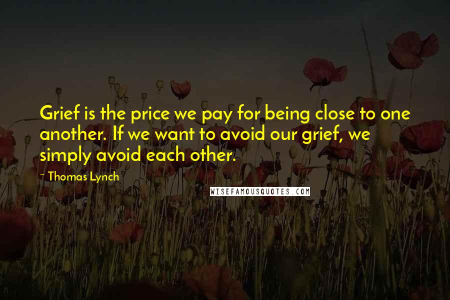 Thomas Lynch Quotes: Grief is the price we pay for being close to one another. If we want to avoid our grief, we simply avoid each other.