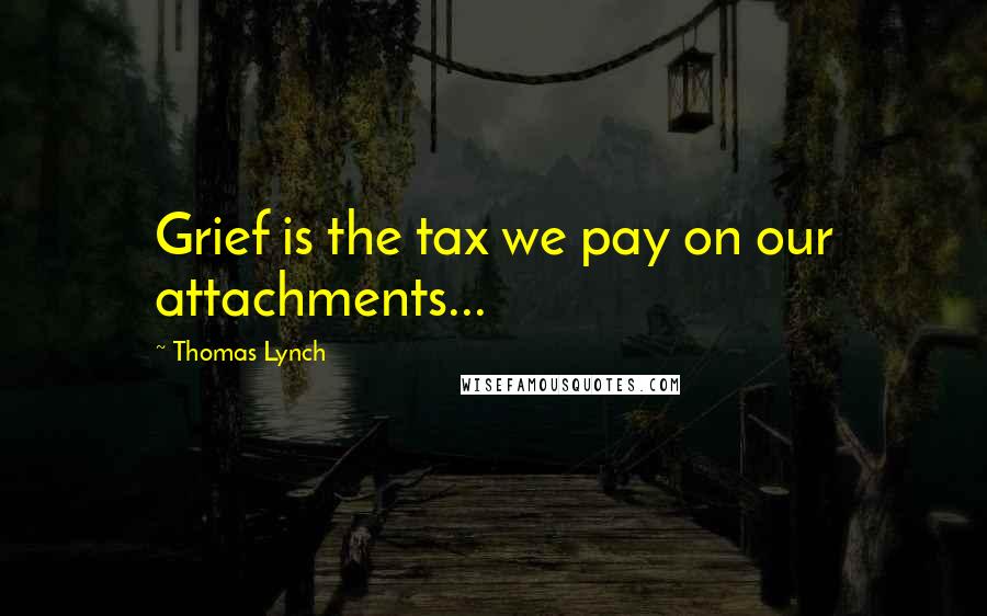 Thomas Lynch Quotes: Grief is the tax we pay on our attachments...