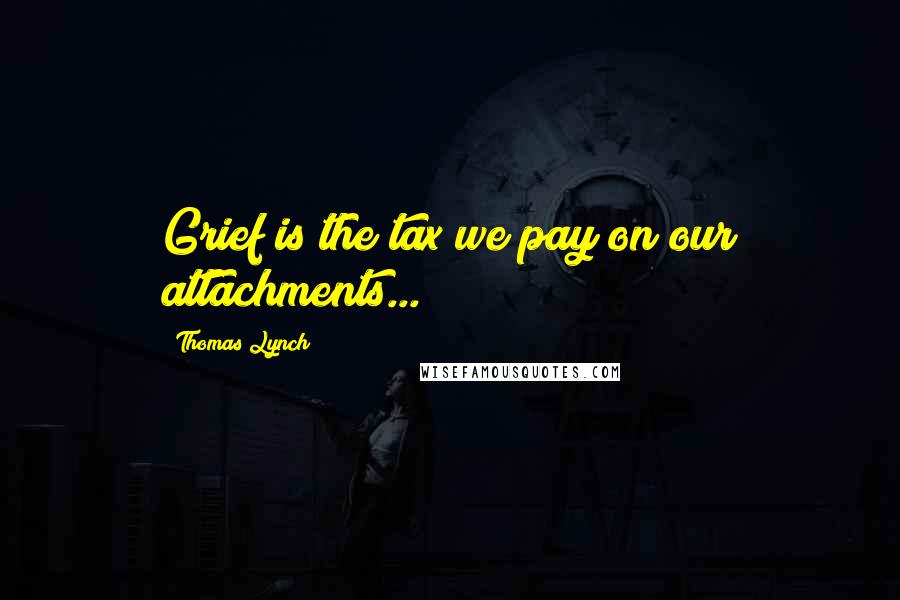 Thomas Lynch Quotes: Grief is the tax we pay on our attachments...