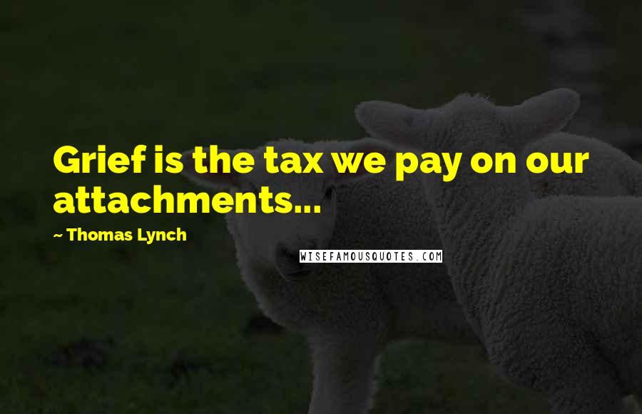 Thomas Lynch Quotes: Grief is the tax we pay on our attachments...