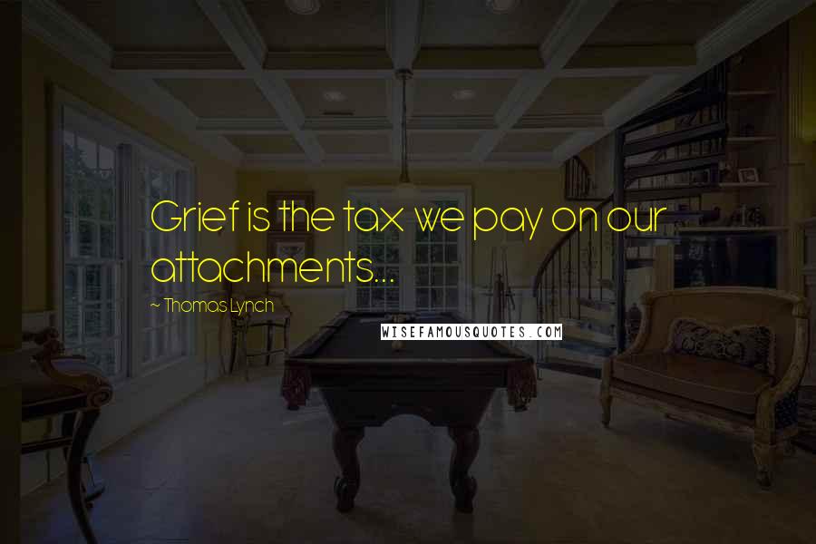 Thomas Lynch Quotes: Grief is the tax we pay on our attachments...