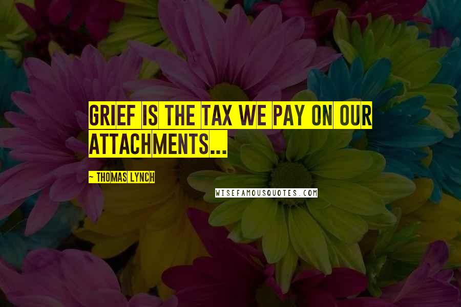 Thomas Lynch Quotes: Grief is the tax we pay on our attachments...