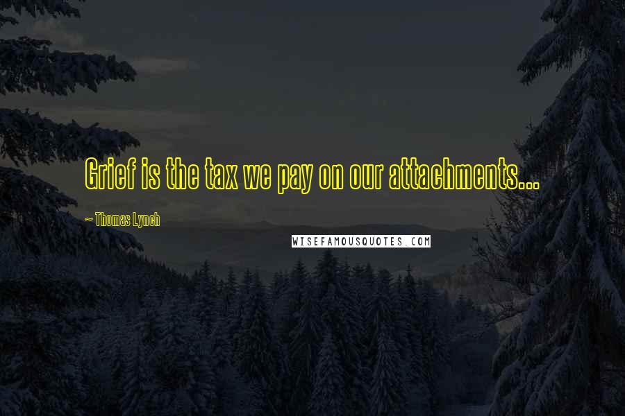 Thomas Lynch Quotes: Grief is the tax we pay on our attachments...