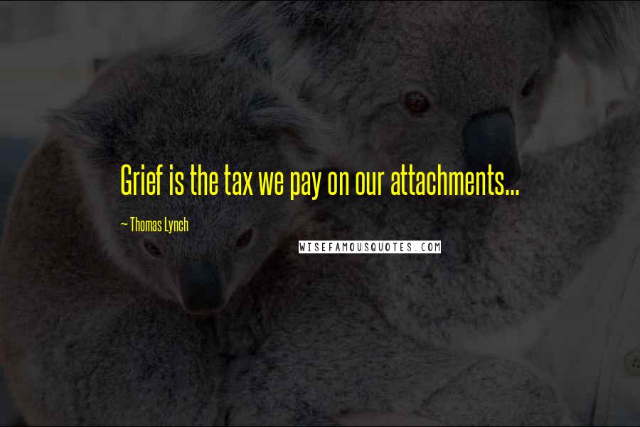 Thomas Lynch Quotes: Grief is the tax we pay on our attachments...