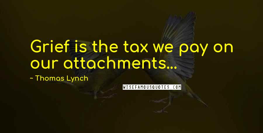 Thomas Lynch Quotes: Grief is the tax we pay on our attachments...