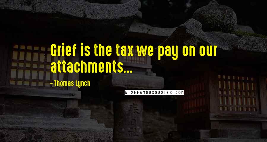 Thomas Lynch Quotes: Grief is the tax we pay on our attachments...