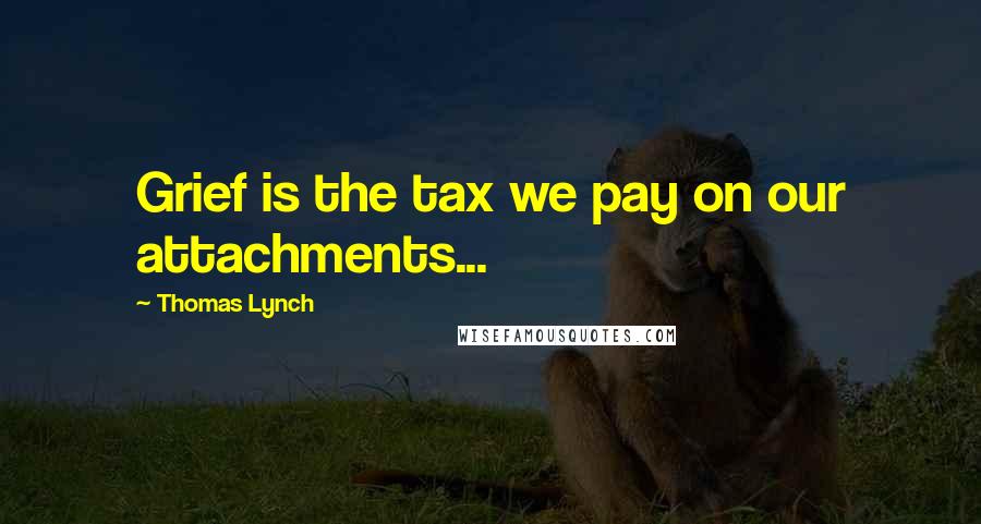 Thomas Lynch Quotes: Grief is the tax we pay on our attachments...