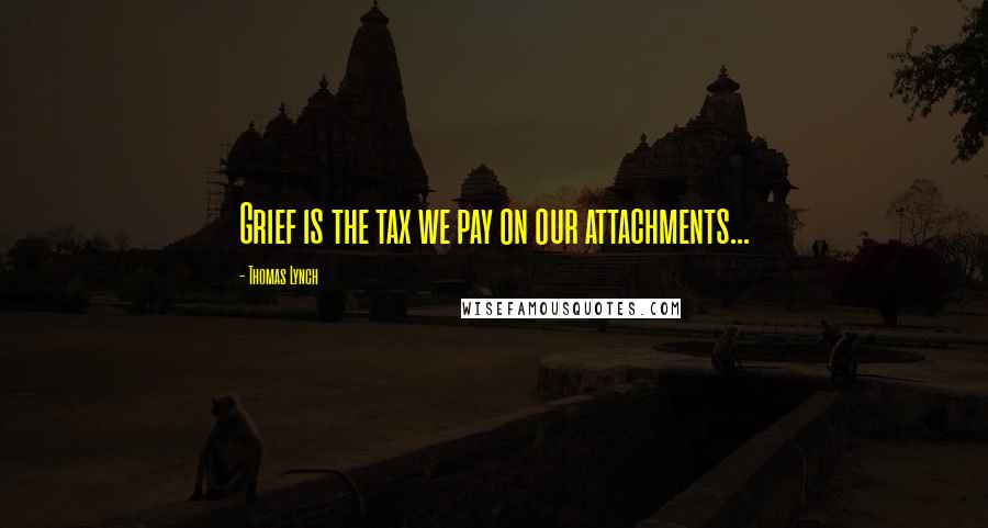 Thomas Lynch Quotes: Grief is the tax we pay on our attachments...