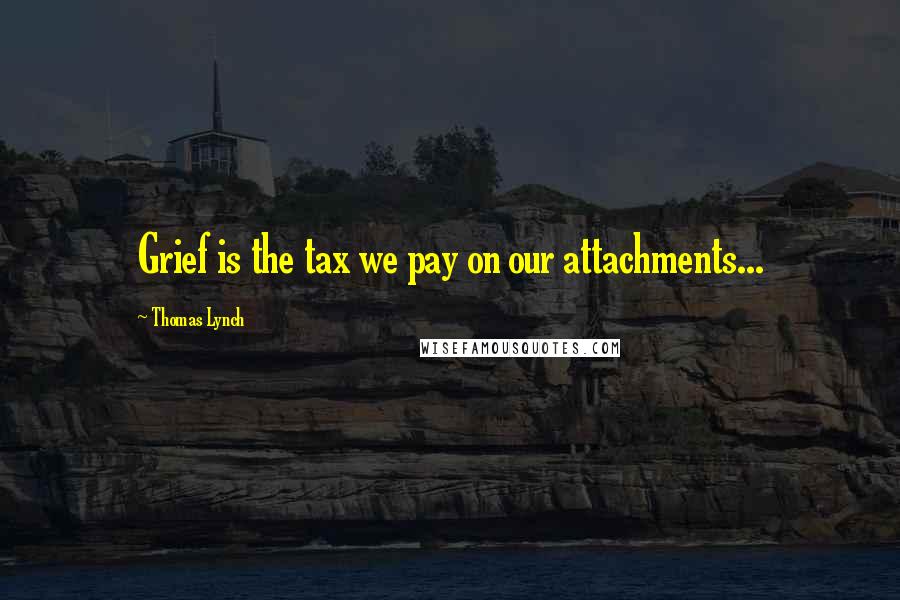 Thomas Lynch Quotes: Grief is the tax we pay on our attachments...