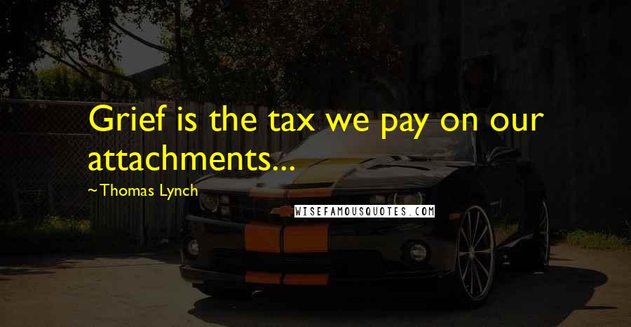 Thomas Lynch Quotes: Grief is the tax we pay on our attachments...