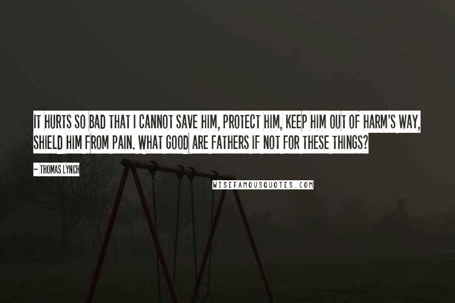Thomas Lynch Quotes: It hurts so bad that I cannot save him, protect him, keep him out of harm's way, shield him from pain. What good are fathers if not for these things?