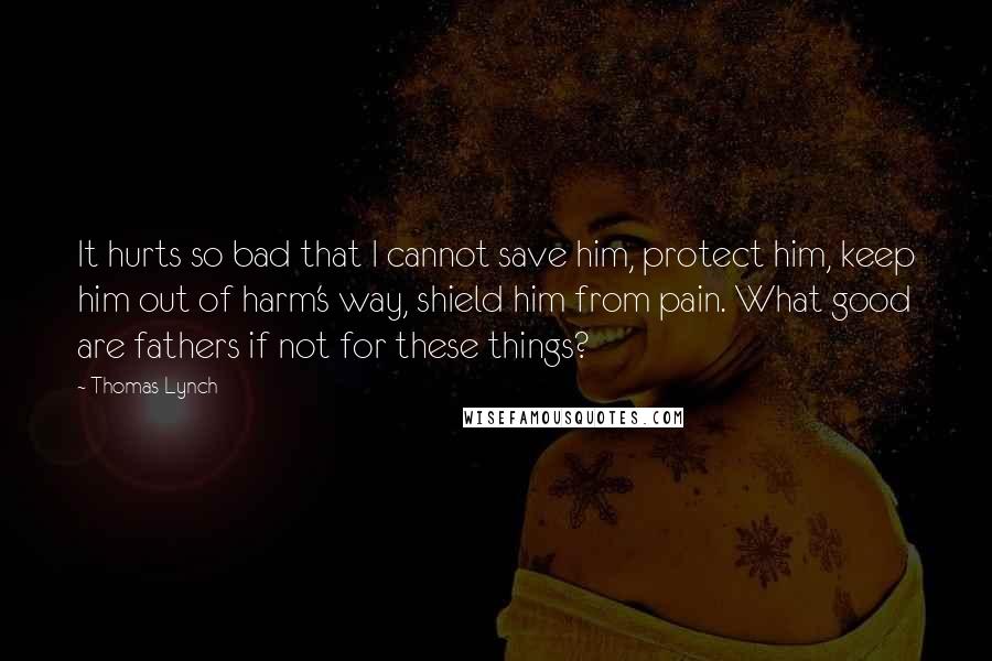 Thomas Lynch Quotes: It hurts so bad that I cannot save him, protect him, keep him out of harm's way, shield him from pain. What good are fathers if not for these things?