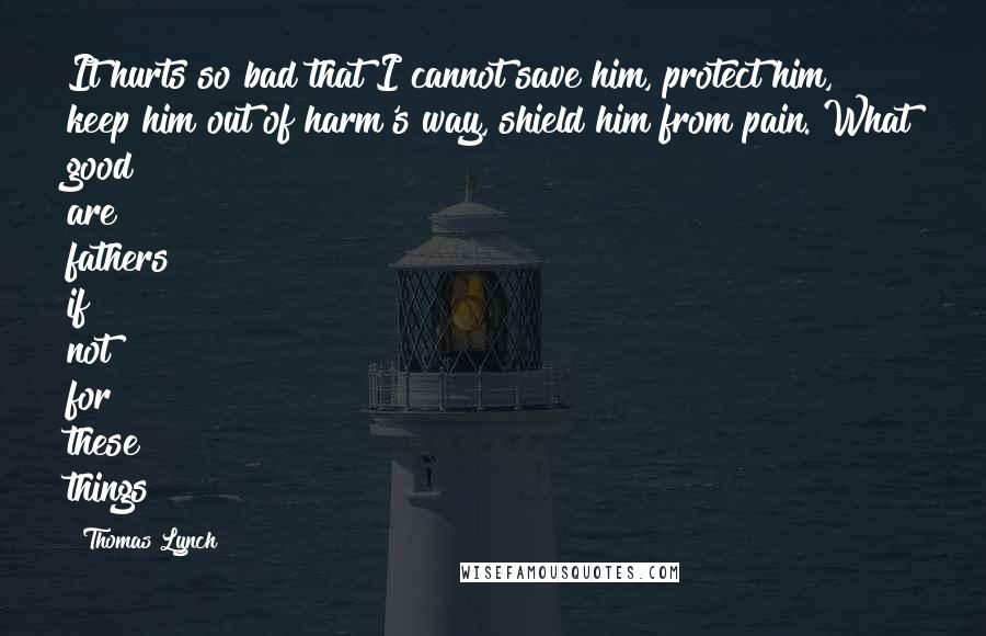 Thomas Lynch Quotes: It hurts so bad that I cannot save him, protect him, keep him out of harm's way, shield him from pain. What good are fathers if not for these things?