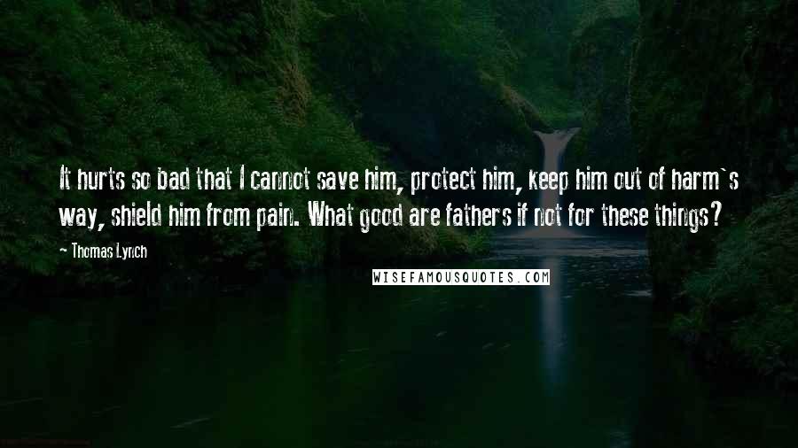 Thomas Lynch Quotes: It hurts so bad that I cannot save him, protect him, keep him out of harm's way, shield him from pain. What good are fathers if not for these things?