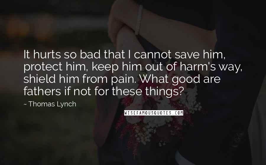 Thomas Lynch Quotes: It hurts so bad that I cannot save him, protect him, keep him out of harm's way, shield him from pain. What good are fathers if not for these things?