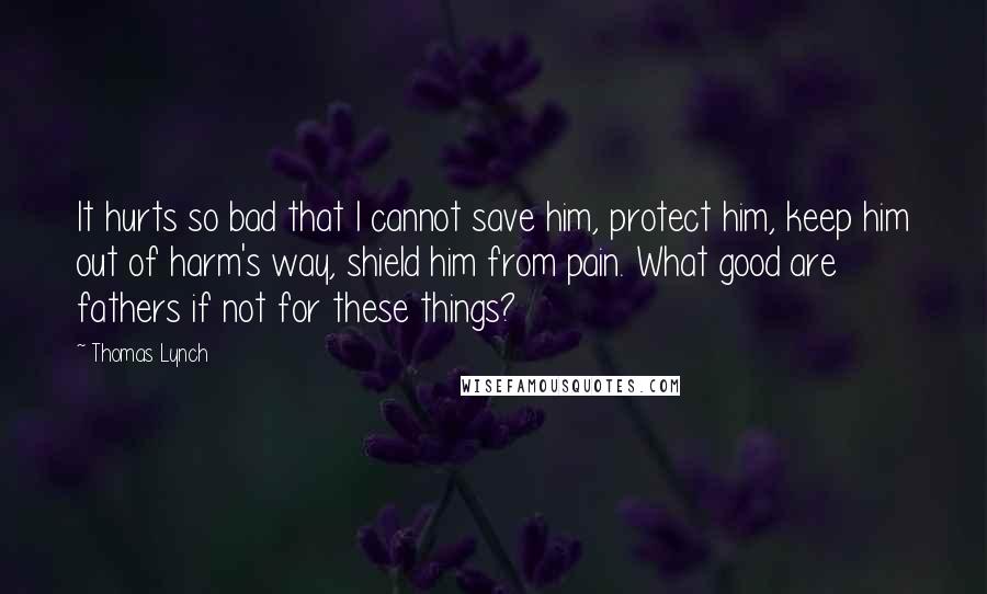 Thomas Lynch Quotes: It hurts so bad that I cannot save him, protect him, keep him out of harm's way, shield him from pain. What good are fathers if not for these things?